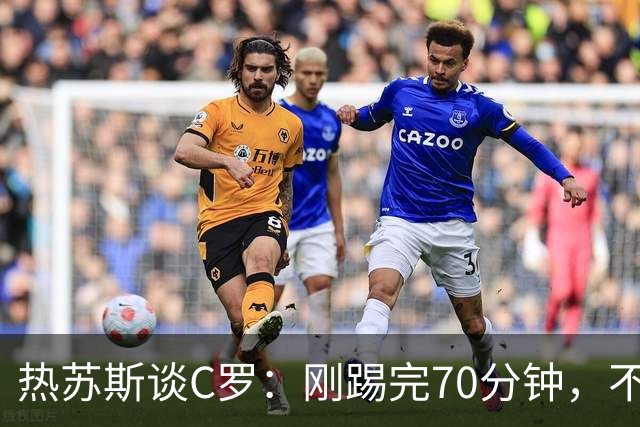 热苏斯谈C罗：刚踢完70分钟，不能频繁首发